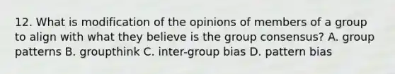 12. What is modification of the opinions of members of a group to align with what they believe is the group consensus? A. group patterns B. groupthink C. inter-group bias D. pattern bias