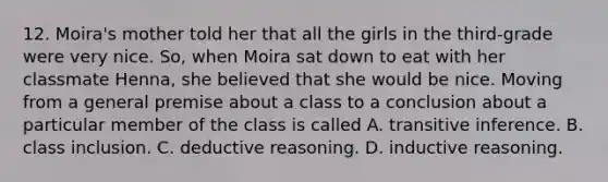 12. Moira's mother told her that all the girls in the third-grade were very nice. So, when Moira sat down to eat with her classmate Henna, she believed that she would be nice. Moving from a general premise about a class to a conclusion about a particular member of the class is called A. transitive inference. B. class inclusion. C. deductive reasoning. D. inductive reasoning.