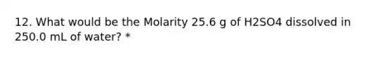 12. What would be the Molarity 25.6 g of H2SO4 dissolved in 250.0 mL of water? *