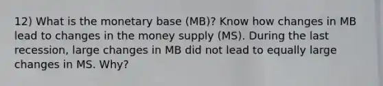 12) What is the monetary base (MB)? Know how changes in MB lead to changes in the money supply (MS). During the last recession, large changes in MB did not lead to equally large changes in MS. Why?