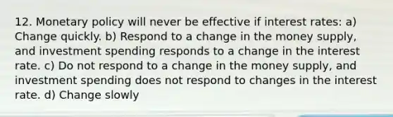 12. Monetary policy will never be effective if interest rates: a) Change quickly. b) Respond to a change in the money supply, and investment spending responds to a change in the interest rate. c) Do not respond to a change in the money supply, and investment spending does not respond to changes in the interest rate. d) Change slowly