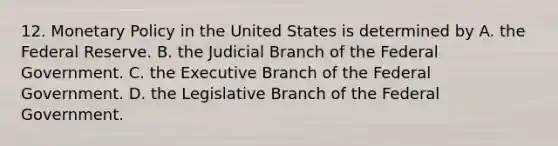 12. Monetary Policy in the United States is determined by A. the Federal Reserve. B. the Judicial Branch of the Federal Government. C. the Executive Branch of the Federal Government. D. the Legislative Branch of the Federal Government.