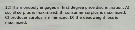 12) If a monopoly engages in first-degree price discrimination: A) social surplus is maximized. B) consumer surplus is maximized. C) producer surplus is minimized. D) the deadweight loss is maximized.