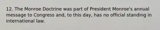 12. The Monroe Doctrine was part of President Monroe's annual message to Congress and, to this day, has no official standing in international law.