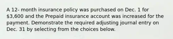 A 12- month insurance policy was purchased on Dec. 1 for 3,600 and the Prepaid insurance account was increased for the payment. Demonstrate the required adjusting journal entry on Dec. 31 by selecting from the choices below.