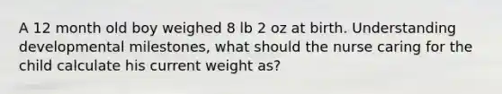 A 12 month old boy weighed 8 lb 2 oz at birth. Understanding developmental milestones, what should the nurse caring for the child calculate his current weight as?