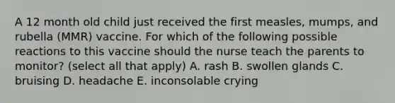 A 12 month old child just received the first measles, mumps, and rubella (MMR) vaccine. For which of the following possible reactions to this vaccine should the nurse teach the parents to monitor? (select all that apply) A. rash B. swollen glands C. bruising D. headache E. inconsolable crying