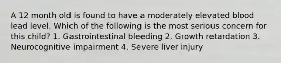 A 12 month old is found to have a moderately elevated blood lead level. Which of the following is the most serious concern for this child? 1. Gastrointestinal bleeding 2. Growth retardation 3. Neurocognitive impairment 4. Severe liver injury