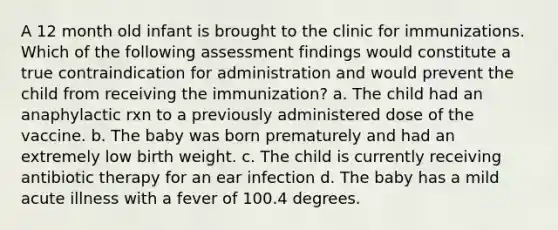 A 12 month old infant is brought to the clinic for immunizations. Which of the following assessment findings would constitute a true contraindication for administration and would prevent the child from receiving the immunization? a. The child had an anaphylactic rxn to a previously administered dose of the vaccine. b. The baby was born prematurely and had an extremely low birth weight. c. The child is currently receiving antibiotic therapy for an ear infection d. The baby has a mild acute illness with a fever of 100.4 degrees.