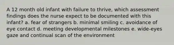 A 12 month old infant with failure to thrive, which assessment findings does the nurse expect to be documented with this infant? a. fear of strangers b. minimal smiling c. avoidance of eye contact d. meeting developmental milestones e. wide-eyes gaze and continual scan of the environment