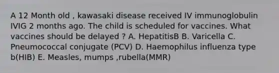 A 12 Month old , kawasaki disease received IV immunoglobulin IVIG 2 months ago. The child is scheduled for vaccines. What vaccines should be delayed ? A. HepatitisB B. Varicella C. Pneumococcal conjugate (PCV) D. Haemophilus influenza type b(HIB) E. Measles, mumps ,rubella(MMR)