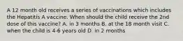 A 12 month old receives a series of vaccinations which includes the Hepatitis A vaccine. When should the child receive the 2nd dose of this vaccine? A. in 3 months B. at the 18 month visit C. when the child is 4-6 years old D. in 2 months