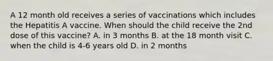 A 12 month old receives a series of vaccinations which includes the Hepatitis A vaccine. When should the child receive the 2nd dose of this vaccine? A. in 3 months B. at the 18 month visit C. when the child is 4-6 years old D. in 2 months