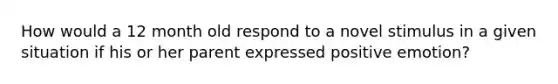 How would a 12 month old respond to a novel stimulus in a given situation if his or her parent expressed positive emotion?