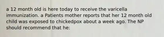 a 12 month old is here today to receive the varicella immunization. a Patients mother reports that her 12 month old child was exposed to chickedpox about a week ago. The NP should recommend that he: