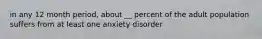 in any 12 month period, about __ percent of the adult population suffers from at least one anxiety disorder