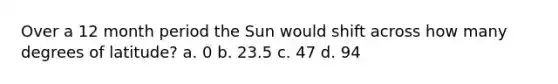 Over a 12 month period the Sun would shift across how many degrees of latitude? a. 0 b. 23.5 c. 47 d. 94