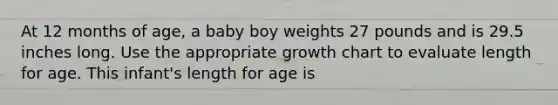 At 12 months of age, a baby boy weights 27 pounds and is 29.5 inches long. Use the appropriate growth chart to evaluate length for age. This infant's length for age is