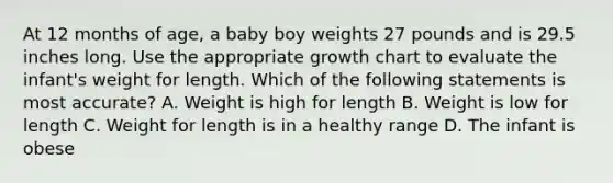 At 12 months of age, a baby boy weights 27 pounds and is 29.5 inches long. Use the appropriate growth chart to evaluate the infant's weight for length. Which of the following statements is most accurate? A. Weight is high for length B. Weight is low for length C. Weight for length is in a healthy range D. The infant is obese