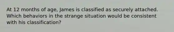 At 12 months of age, James is classified as securely attached. Which behaviors in the strange situation would be consistent with his classification?