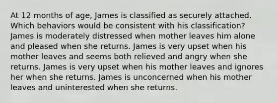 At 12 months of age, James is classified as securely attached. Which behaviors would be consistent with his classification? James is moderately distressed when mother leaves him alone and pleased when she returns. James is very upset when his mother leaves and seems both relieved and angry when she returns. James is very upset when his mother leaves and ignores her when she returns. James is unconcerned when his mother leaves and uninterested when she returns.