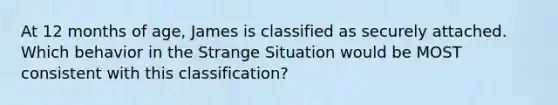 At 12 months of age, James is classified as securely attached. Which behavior in the Strange Situation would be MOST consistent with this classification?