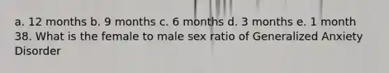 a. 12 months b. 9 months c. 6 months d. 3 months e. 1 month 38. What is the female to male sex ratio of Generalized Anxiety Disorder