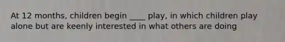 At 12 months, children begin ____ play, in which children play alone but are keenly interested in what others are doing