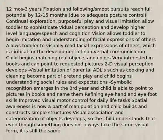 12 mos-3 years Fixation and following/smoot pursuits reach full potential by 12-15 months (due to adequate posture control) Continual exploration, purposeful play and visual imitation allow toddler to sophisticate vidual perception and develop higher level language/speech and cognition Vision allows toddler to begin imitation and understanding of facial expressions of others Allows toddler to visually read facial expressions of others, which is ciritical for the development of non-verbal communication Child begins matching real objects and colors Very interested in books and can point to requested pictures 2-D visual perception develops -Visual imitation of parental ADL's such as cooking and cleaning become part of pretend play and child begins understanding social rules and expectations -Symbolic recognition emerges in the 3rd year and child is able to point to pictures in books and name them Refining eye-hand and eye-foot skills Improved visual motor control for daily life tasks Spatial awareness is now a part of manipulation and child builds and constructs simple structures Visual association and categorization of objects develops, so the child understands that even though something does not always take the same visual form, it is still the same