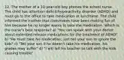 12. The mother of a 10-year-old boy phones the school nurse. The child has attention deficit/hyperactivity disorder (ADHD) and must go to the office to take medication at lunchtime. The child informed the mother that classmates have been making fun of him because he no longer wants to take the medication. Which is the nurse's best response? a) "You can speak with your doctor about extended-release medications for the treatment of ADHD" b) "He must take his medication; just tell your son to ignore the kids" c) "Tell your son if he doesn't take his medication, his grades may suffer" d) "I will tell his teacher to talk with the kids causing trouble"