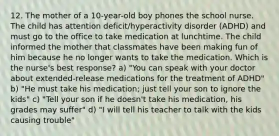 12. The mother of a 10-year-old boy phones the school nurse. The child has attention deficit/hyperactivity disorder (ADHD) and must go to the office to take medication at lunchtime. The child informed the mother that classmates have been making fun of him because he no longer wants to take the medication. Which is the nurse's best response? a) "You can speak with your doctor about extended-release medications for the treatment of ADHD" b) "He must take his medication; just tell your son to ignore the kids" c) "Tell your son if he doesn't take his medication, his grades may suffer" d) "I will tell his teacher to talk with the kids causing trouble"