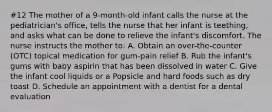 #12 The mother of a 9-month-old infant calls the nurse at the pediatrician's office, tells the nurse that her infant is teething, and asks what can be done to relieve the infant's discomfort. The nurse instructs the mother to: A. Obtain an over-the-counter (OTC) topical medication for gum-pain relief B. Rub the infant's gums with baby aspirin that has been dissolved in water C. Give the infant cool liquids or a Popsicle and hard foods such as dry toast D. Schedule an appointment with a dentist for a dental evaluation