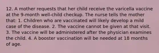 12. A mother requests that her child receive the varicella vaccine at the 9-month well-child checkup. The nurse tells the mother that: 1. Children who are vaccinated will likely develop a mild case of the disease. 2. The vaccine cannot be given at that visit. 3. The vaccine will be administered after the physician examines the child. 4. A booster vaccination will be needed at 18 months of age.