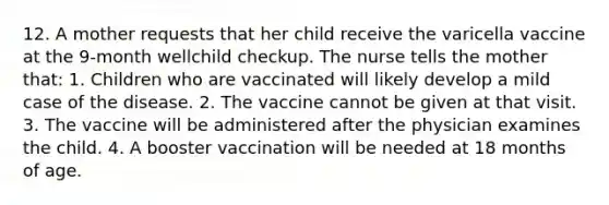 12. A mother requests that her child receive the varicella vaccine at the 9-month wellchild checkup. The nurse tells the mother that: 1. Children who are vaccinated will likely develop a mild case of the disease. 2. The vaccine cannot be given at that visit. 3. The vaccine will be administered after the physician examines the child. 4. A booster vaccination will be needed at 18 months of age.