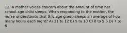 12. A mother voices concern about the amount of time her school-age child sleeps. When responding to the mother, the nurse understands that this age group sleeps an average of how many hours each night? A) 11 to 12 B) 9 to 10 C) 8 to 9.5 D) 7 to 8