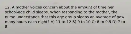 12. A mother voices concern about the amount of time her school-age child sleeps. When responding to the mother, the nurse understands that this age group sleeps an average of how many hours each night? A) 11 to 12 B) 9 to 10 C) 8 to 9.5 D) 7 to 8