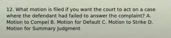 12. What motion is filed if you want the court to act on a case where the defendant had failed to answer the complaint? A. Motion to Compel B. Motion for Default C. Motion to Strike D. Motion for Summary Judgment