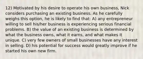 12) Motivated by his desire to operate his own business, Nick considers purchasing an existing business. As he carefully weighs this option, he is likely to find that: A) any entrepreneur willing to sell his/her business is experiencing serious financial problems. B) the value of an existing business is determined by what the business owns, what it earns, and what makes it unique. C) very few owners of small businesses have any interest in selling. D) his potential for success would greatly improve if he started his own new firm.