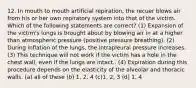 12. In mouth to mouth artificial repiration, the recuer blows air from his or her own repiratory system into that of the victim. Which of the following statements are correct? (1) Expansion of the victim's lungs is brought about by blowing air in at a higher than atmospheric pressure (positive pressure breathing). (2) During inflation of the lungs, the intrapleural pressure increases. (3) This technique will not work if the victim has a hole in the chest wall, even if the lungs are intact.. (4) Expiration during this procedure depends on the elasticity of the alveolar and thoracic walls. (a) all of these (b) 1, 2, 4 (c)1, 2, 3 (d) 1, 4