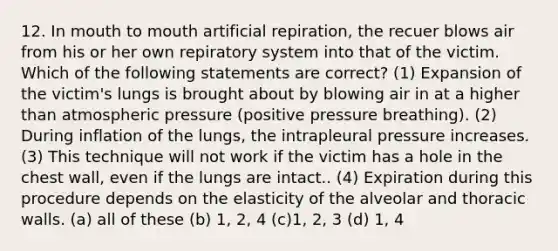 12. In mouth to mouth artificial repiration, the recuer blows air from his or her own repiratory system into that of the victim. Which of the following statements are correct? (1) Expansion of the victim's lungs is brought about by blowing air in at a higher than atmospheric pressure (positive pressure breathing). (2) During inflation of the lungs, the intrapleural pressure increases. (3) This technique will not work if the victim has a hole in the chest wall, even if the lungs are intact.. (4) Expiration during this procedure depends on the elasticity of the alveolar and thoracic walls. (a) all of these (b) 1, 2, 4 (c)1, 2, 3 (d) 1, 4