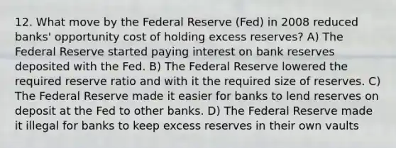 12. What move by the Federal Reserve (Fed) in 2008 reduced banks' opportunity cost of holding excess reserves? A) The Federal Reserve started paying interest on bank reserves deposited with the Fed. B) The Federal Reserve lowered the required reserve ratio and with it the required size of reserves. C) The Federal Reserve made it easier for banks to lend reserves on deposit at the Fed to other banks. D) The Federal Reserve made it illegal for banks to keep excess reserves in their own vaults