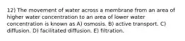 12) The movement of water across a membrane from an area of higher water concentration to an area of lower water concentration is known as A) osmosis. B) active transport. C) diffusion. D) facilitated diffusion. E) filtration.