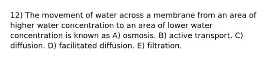 12) The movement of water across a membrane from an area of higher water concentration to an area of lower water concentration is known as A) osmosis. B) active transport. C) diffusion. D) facilitated diffusion. E) filtration.