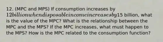 12. (MPC and MPS) If consumption increases by 12 billion when disposable income increases by15 billion, what is the value of the MPC? What is the relationship between the MPC and the MPS? If the MPC increases, what must happen to the MPS? How is the MPC related to the consumption function?