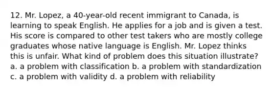 12. Mr. Lopez, a 40-year-old recent immigrant to Canada, is learning to speak English. He applies for a job and is given a test. His score is compared to other test takers who are mostly college graduates whose native language is English. Mr. Lopez thinks this is unfair. What kind of problem does this situation illustrate? a. a problem with classification b. a problem with standardization c. a problem with validity d. a problem with reliability