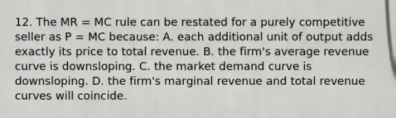 12. The MR = MC rule can be restated for a purely competitive seller as P = MC because: A. each additional unit of output adds exactly its price to total revenue. B. the firm's average revenue curve is downsloping. C. the market demand curve is downsloping. D. the firm's marginal revenue and total revenue curves will coincide.