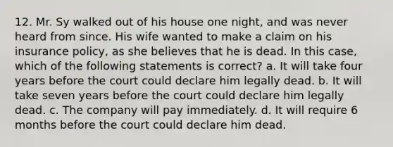 12. Mr. Sy walked out of his house one night, and was never heard from since. His wife wanted to make a claim on his insurance policy, as she believes that he is dead. In this case, which of the following statements is correct? a. It will take four years before the court could declare him legally dead. b. It will take seven years before the court could declare him legally dead. c. The company will pay immediately. d. It will require 6 months before the court could declare him dead.