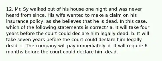 12. Mr. Sy walked out of his house one night and was never heard from since. His wife wanted to make a claim on his insurance policy, as she believes that he is dead. In this case, which of the following statements is correct? a. It will take four years before the court could declare him legally dead. b. It will take seven years before the court could declare him legally dead. c. The company will pay immediately. d. It will require 6 months before the court could declare him dead.