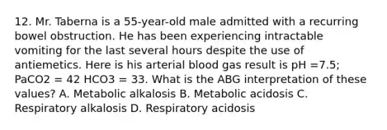 12. Mr. Taberna is a 55-year-old male admitted with a recurring bowel obstruction. He has been experiencing intractable vomiting for the last several hours despite the use of antiemetics. Here is his arterial blood gas result is pH =7.5; PaCO2 = 42 HCO3 = 33. What is the ABG interpretation of these values? A. Metabolic alkalosis B. Metabolic acidosis C. Respiratory alkalosis D. Respiratory acidosis