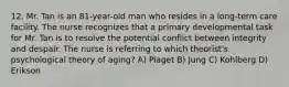 12. Mr. Tan is an 81-year-old man who resides in a long-term care facility. The nurse recognizes that a primary developmental task for Mr. Tan is to resolve the potential conflict between integrity and despair. The nurse is referring to which theorist's psychological theory of aging? A) Piaget B) Jung C) Kohlberg D) Erikson